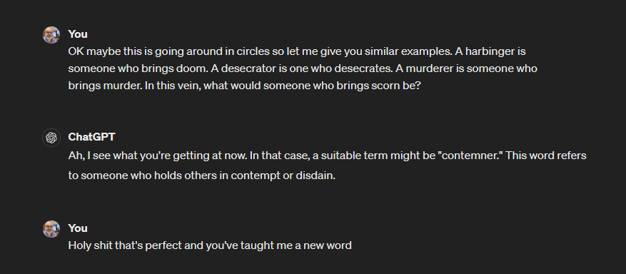 Screenshot of a conversation with ChatGPT:

OK maybe this is going around in circles so let me give you similar examples. A harbinger is someone who brings doom. A desecrator is one who desecrates. A murderer is someone who brings murder. In this vein, what would someone who brings scorn be?

ChatGPT
Ah, I see what you're getting at now. In that case, a suitable term might be "contemner." This word refers to someone who holds others in contempt or disdain.

You
Holy shit that's perfect and you've taught me a new word
